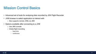 42
Mission Control Basics
• Advanced set of tools for analysing data recorded by JDK Flight Recorder
• JVM browser to select application to interact with
o Also supports remote JVMs via JMX
• Options available after connecting to a JVM
o Use JMX console
o Initiate flight recording
- fixed time
- continuous
 