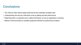 49
Conclusions
• The JVM can often deliver better performance than statically compiled code
• Understanding the way the JVM works is key to getting the best performance
• Flight Recorder is a powerful way to collect information on how an application is working
• Mission Control provides an excellent graphical interface for performance analysis
 