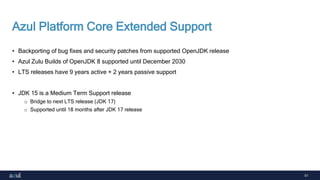 51
Azul Platform Core Extended Support
• Backporting of bug fixes and security patches from supported OpenJDK release
• Azul Zulu Builds of OpenJDK 8 supported until December 2030
• LTS releases have 9 years active + 2 years passive support
• JDK 15 is a Medium Term Support release
o Bridge to next LTS release (JDK 17)
o Supported until 18 months after JDK 17 release
 