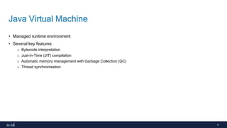 6
Java Virtual Machine
• Managed runtime environment
• Several key features
o Bytecode interpretation
o Just-in-Time (JIT) compilation
o Automatic memory management with Garbage Collection (GC)
o Thread synchronisation
 