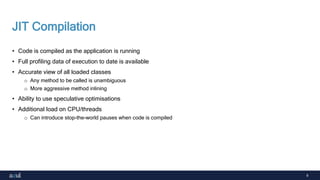 9
JIT Compilation
• Code is compiled as the application is running
• Full profiling data of execution to date is available
• Accurate view of all loaded classes
o Any method to be called is unambiguous
o More aggressive method inlining
• Ability to use speculative optimisations
• Additional load on CPU/threads
o Can introduce stop-the-world pauses when code is compiled
 