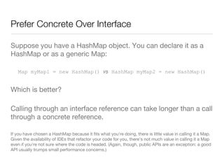 Prefer Concrete Over Interface
Suppose you have a HashMap object. You can declare it as a
HashMap or as a generic Map:
Map myMap1 = new HashMap() vs HashMap myMap2 = new HashMap()
Which is better?
Calling through an interface reference can take longer than a call
through a concrete reference.
If you have chosen a HashMap because it ﬁts what you're doing, there is little value in calling it a Map.
Given the availability of IDEs that refactor your code for you, there's not much value in calling it a Map
even if you're not sure where the code is headed. (Again, though, public APIs are an exception: a good
API usually trumps small performance concerns.)

 