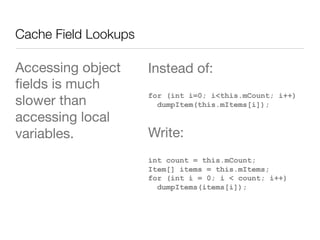 Cache Field Lookups
Accessing object
ﬁelds is much
slower than
accessing local
variables. 
Instead of:
for (int i=0; i<this.mCount; i++)
dumpItem(this.mItems[i]);
Write:
int count = this.mCount;
Item[] items = this.mItems;
for (int i = 0; i < count; i++)
dumpItems(items[i]);
 