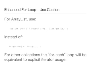 Enhanced For Loop - Use Caution
For ArrayList, use:
for(int i=0; i < count; i++){ list.get(i); }
instead of:
for(String s: list){ .. }
For other collections the for-each loop will be
equivalent to explicit iterator usage.
 