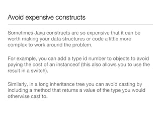 Avoid expensive constructs
Sometimes Java constructs are so expensive that it can be
worth making your data structures or code a little more
complex to work around the problem. 
For example, you can add a type id number to objects to avoid
paying the cost of an instanceof (this also allows you to use the
result in a switch). 
Similarly, in a long inheritance tree you can avoid casting by
including a method that returns a value of the type you would
otherwise cast to.
 