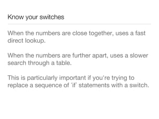 Know your switches
When the numbers are close together, uses a fast
direct lookup.
When the numbers are further apart, uses a slower
search through a table.
This is particularly important if you're trying to
replace a sequence of if statements with a switch.
 