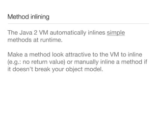 Method inlining
The Java 2 VM automatically inlines simple
methods at runtime.
Make a method look attractive to the VM to inline
(e.g.: no return value) or manually inline a method if
it doesn't break your object model.
 
