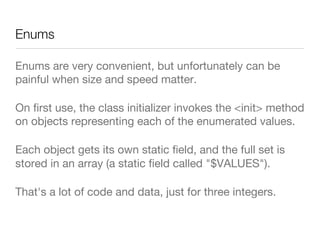 Enums
Enums are very convenient, but unfortunately can be
painful when size and speed matter.
On ﬁrst use, the class initializer invokes the <init> method
on objects representing each of the enumerated values.
Each object gets its own static ﬁeld, and the full set is
stored in an array (a static ﬁeld called "$VALUES"). 
That's a lot of code and data, just for three integers.
 