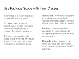 Use Package Scope with Inner Classes
Inner class is a totally separate
class (behind the scenes).
To make direct access to
parent class private members,
the compiler generates a
couple of synthetic methods.
The inner-class code calls
these static methods whenever
it needs to access the private
members of enclosing class.
Translation: members accessed
through accessor methods
instead of directly. (accessors are
slower than direct ﬁeld accesses)
Remedy: declare members
accessed by inner classes to
have package scope, rather than
private scope.
Flip-side: other classes in the
same package can access too;
runs counter to the standard OO
practice.
 