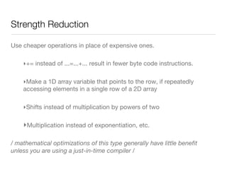 Strength Reduction
Use cheaper operations in place of expensive ones.
‣ += instead of ...=...+... result in fewer byte code instructions.
‣ Make a 1D array variable that points to the row, if repeatedly
accessing elements in a single row of a 2D array
‣ Shifts instead of multiplication by powers of two 
‣ Multiplication instead of exponentiation, etc.
/ mathematical optimizations of this type generally have little beneﬁt
unless you are using a just-in-time compiler /
 