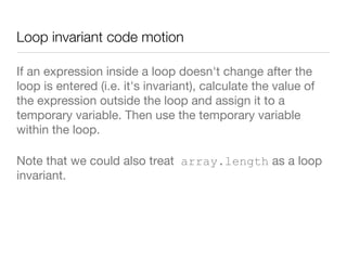 Loop invariant code motion
If an expression inside a loop doesn't change after the
loop is entered (i.e. it's invariant), calculate the value of
the expression outside the loop and assign it to a
temporary variable. Then use the temporary variable
within the loop. 
Note that we could also treat array.length as a loop
invariant.
 