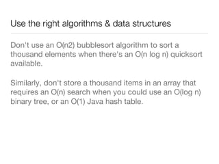Use the right algorithms & data structures
Don't use an O(n2) bubblesort algorithm to sort a
thousand elements when there's an O(n log n) quicksort
available. 
Similarly, don't store a thousand items in an array that
requires an O(n) search when you could use an O(log n)
binary tree, or an O(1) Java hash table. 

 