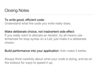 Closing Notes
To write good, eﬃcient code: 
Understand what the code you write really does. 
Make deliberate choice, not inadvertent side eﬀect: 
If you really want to allocate an iterator, by all means use
enhanced for loop syntax on a List; just make it a deliberate
choice.
Build performance into your application; then make it better.
Always think carefully about what your code is doing, and be on
the lookout for ways to speed it up.
 
