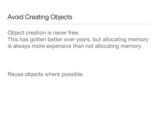 Avoid Creating Objects
Object creation is never free.  
This has gotten better over years, but allocating memory
is always more expensive than not allocating memory.

Reuse objects where possible.

 