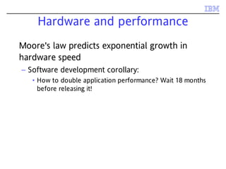 Hardware and performance
Moore's law predicts exponential growth in
hardware speed
– Software development corollary:
• How to double application performance? Wait 18 months
before releasing it!
 