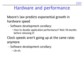 Hardware and performance
Moore's law predicts exponential growth in
hardware speed
– Software development corollary:
• How to double application performance? Wait 18 months
before releasing it!
Clock speeds aren't going up at the same rates
anymore
– Software development corollary:
• Uh oh.
 