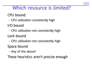 Which resource is limited?
CPU bound:
– CPU utilisation consistently high
I/O bound
– CPU utilisation not consistently high
Lock bound
– CPU utilisation not consistently high
Space bound
– Any of the above!
These heuristics aren't precise enough
 