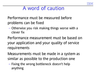 A word of caution
Performance must be measured before
problems can be fixed
– Otherwise you risk making things worse with a
clever fix
Performance measurement must be based on
your application and your quality of service
requirements
Measurements must be made in a system as
similar as possible to the production one
– Fixing the wrong bottleneck doesn't help
anything
 