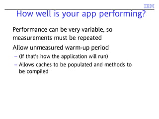 How well is your app performing?
Performance can be very variable, so
measurements must be repeated
Allow unmeasured warm-up period
– (If that's how the application will run)
– Allows caches to be populated and methods to
be compiled
 