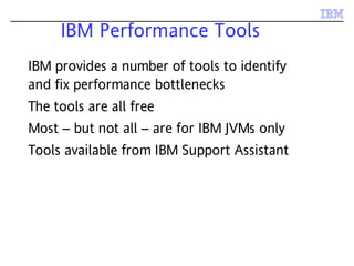 IBM Performance Tools
IBM provides a number of tools to identify
and fix performance bottlenecks
The tools are all free
Most – but not all – are for IBM JVMs only
Tools available from IBM Support Assistant
 