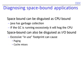 Diagnosing space-bound applications
Space bound can be disguised as CPU bound
– Java has garbage collection
– If the GC is running excessively it will hog the CPU
Space-bound can also be disguised as I/O bound
– Excessive “in use” footprint can cause
• Paging
• Cache misses
 