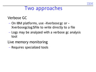 Two approaches
Verbose GC
– On IBM platforms, use -Xverbose:gc or -
Xverbosegclog:$file to write directly to a file
– Logs may be analyzed with a verbose gc analysis
tool
Live memory monitoring
– Requires specialized tools
 