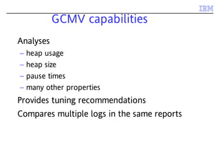 GCMV capabilities
Analyses
– heap usage
– heap size
– pause times
– many other properties
Provides tuning recommendations
Compares multiple logs in the same reports
 