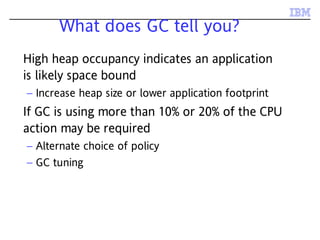 What does GC tell you?
High heap occupancy indicates an application
is likely space bound
– Increase heap size or lower application footprint
If GC is using more than 10% or 20% of the CPU
action may be required
– Alternate choice of policy
– GC tuning
 