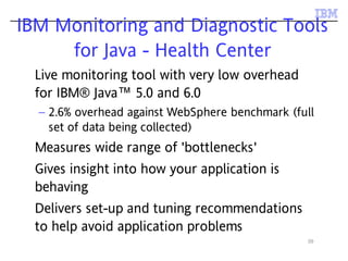 39
IBM Monitoring and Diagnostic Tools
for Java - Health Center
Live monitoring tool with very low overhead
for IBM® Java™ 5.0 and 6.0
– 2.6% overhead against WebSphere benchmark (full
set of data being collected)
Measures wide range of 'bottlenecks'
Gives insight into how your application is
behaving
Delivers set-up and tuning recommendations
to help avoid application problems
 