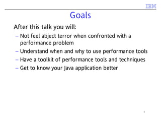4
Goals
After this talk you will:
– Not feel abject terror when confronted with a
performance problem
– Understand when and why to use performance tools
– Have a toolkit of performance tools and techniques
– Get to know your Java application better
 