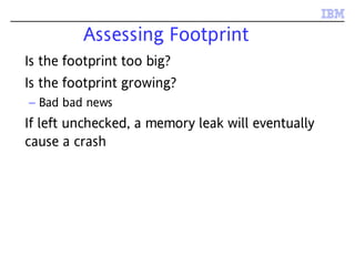 Assessing Footprint
Is the footprint too big?
Is the footprint growing?
– Bad bad news
If left unchecked, a memory leak will eventually
cause a crash
 