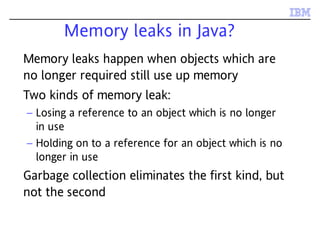 Memory leaks in Java?
Memory leaks happen when objects which are
no longer required still use up memory
Two kinds of memory leak:
– Losing a reference to an object which is no longer
in use
– Holding on to a reference for an object which is no
longer in use
Garbage collection eliminates the first kind, but
not the second
 