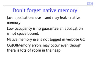 Don't forget native memory
Java applications use – and may leak - native
memory
Low occupancy is no guarantee an application
is not space bound.
Native memory use is not logged in verbose GC
OutOfMemory errors may occur even though
there is lots of room in the heap
 