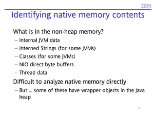 55
Identifying native memory contents
What is in the non-heap memory?
– Internal JVM data
– Interned Strings (for some JVMs)
– Classes (for some JVMs)
– NIO direct byte buffers
– Thread data
Difficult to analyze native memory directly
– But ... some of these have wrapper objects in the Java
heap
 