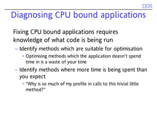 Diagnosing CPU bound applications
Fixing CPU bound applications requires
knowledge of what code is being run
– Identify methods which are suitable for optimisation
• Optimising methods which the application doesn't spend
time in is a waste of your time
– Identify methods where more time is being spent than
you expect
• “Why is so much of my profile in calls to this trivial little
method?”
 