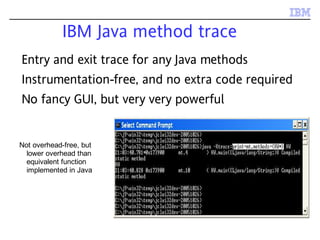 IBM Java method trace
Not overhead-free, but
lower overhead than
equivalent function
implemented in Java
Entry and exit trace for any Java methods
Instrumentation-free, and no extra code required
No fancy GUI, but very very powerful
 
