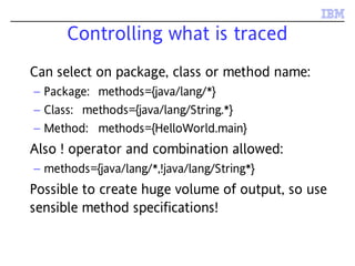 Controlling what is traced
Can select on package, class or method name:
– Package: methods={java/lang/*}
– Class: methods={java/lang/String.*}
– Method: methods={HelloWorld.main}
Also ! operator and combination allowed:
– methods={java/lang/*,!java/lang/String*}
Possible to create huge volume of output, so use
sensible method specifications!
 