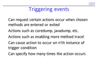 Triggering events
Can request certain actions occur when chosen
methods are entered or exited
Actions such as coredump, javadump, etc.
Actions such as enabling more method trace!
Can cause action to occur on n’th instance of
trigger condition
Can specify how many times the action occurs
 