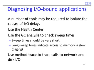 69
Diagnosing I/O-bound applications
A number of tools may be required to isolate the
causes of I/O delays
Use the Health Center
Use the GC analysis to check sweep times
– Sweep times should be very short
– Long sweep times indicate access to memory is slow
(paging)
Use method trace to trace calls to network and
disk I/O
 