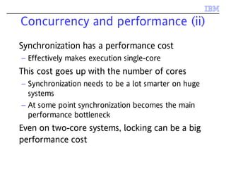 Concurrency and performance (ii)
Synchronization has a performance cost
– Effectively makes execution single-core
This cost goes up with the number of cores
– Synchronization needs to be a lot smarter on huge
systems
– At some point synchronization becomes the main
performance bottleneck
Even on two-core systems, locking can be a big
performance cost
 
