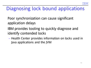73
Diagnosing lock bound applications
Poor synchronization can cause significant
application delays
IBM provides tooling to quickly diagnose and
identify contended locks
– Health Center provides information on locks used in
Java applications and the JVM
 