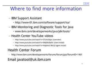 78
– IBM Support Assistant
• http://www-01.ibm.com/software/support/isa/
– IBM Monitoring and Diagnostic Tools for Java
• www.ibm.com/developerworks/java/jdk/tools/
– Health Center YouTube videos
• http://www.youtube.com/watch?v=5Tcktcl0qxs (overview)
• http://www.youtube.com/watch?v=6WjE9U0jvEk (client install)
• http://www.youtube.com/watch?v=Hdp0mJ13NLQ (agent install)
Health Center Forum
– http://www.ibm.com/developerworks/forums/forum.jspa?forumID=1461
Email javatool@uk.ibm.com
Where to find more information
 