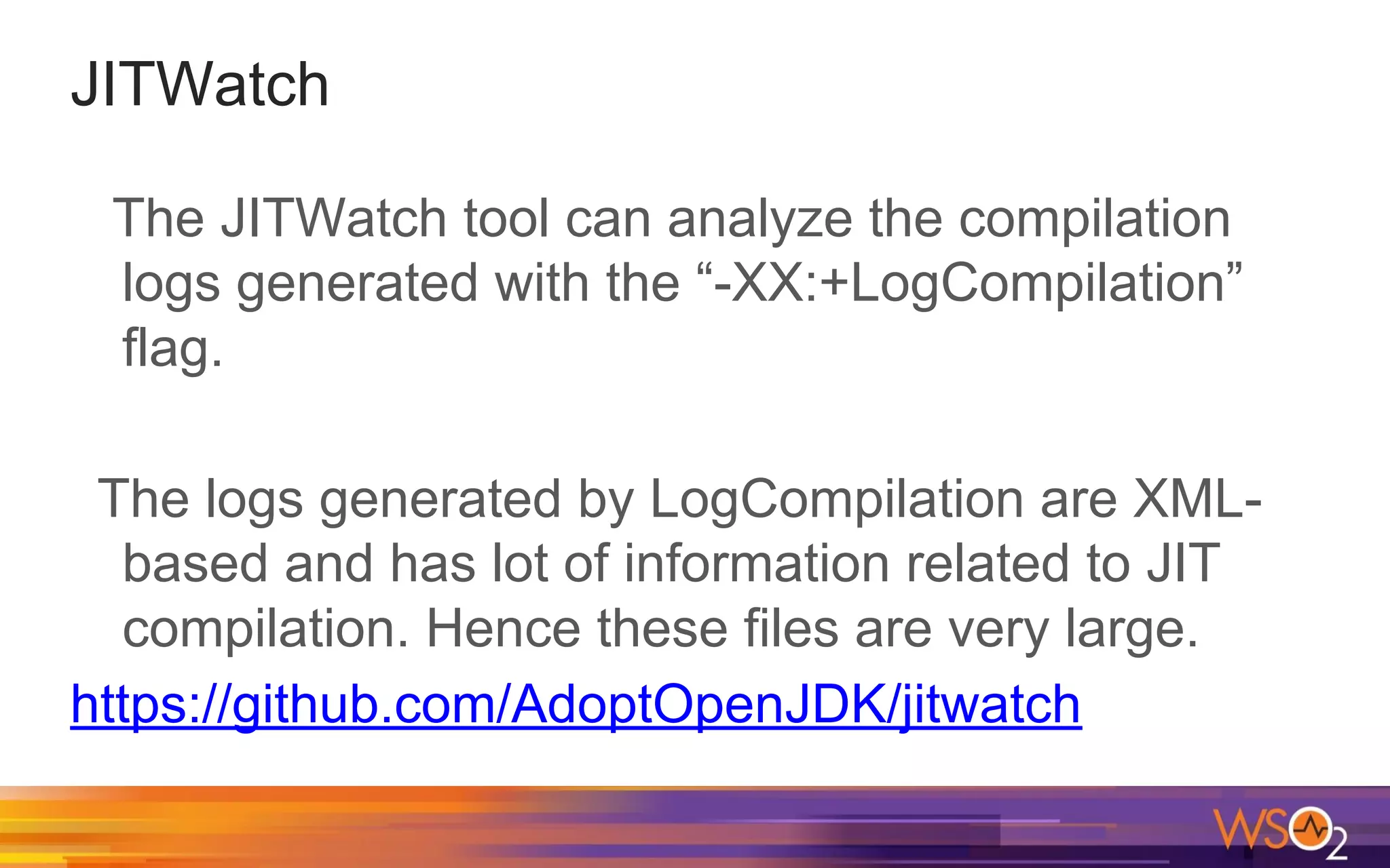 JITWatch The JITWatch tool can analyze the compilation logs generated with the “-XX:+LogCompilation” flag. The logs generated by LogCompilation are XML- based and has lot of information related to JIT compilation. Hence these files are very large. https://github.com/AdoptOpenJDK/jitwatch 
