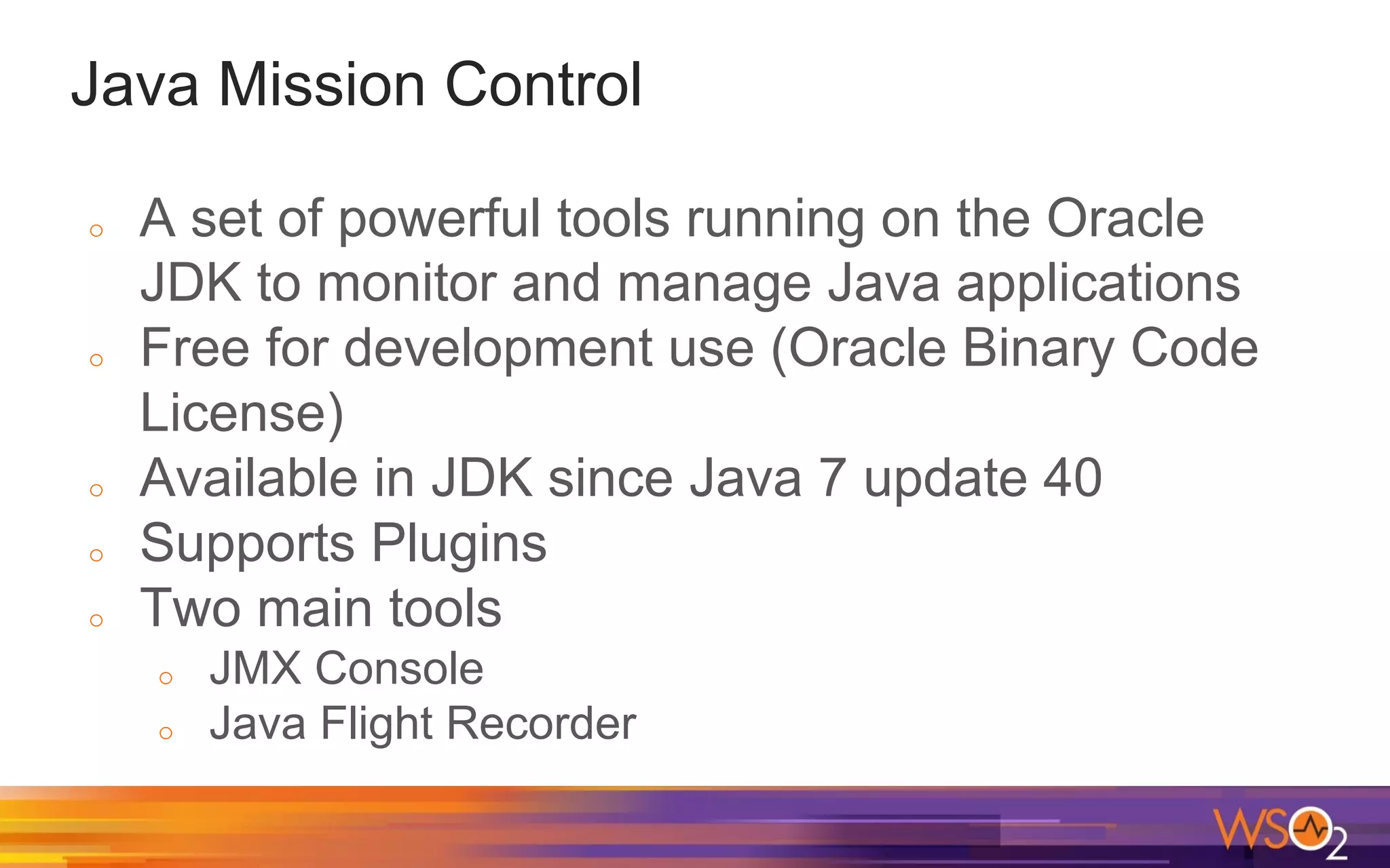 Java Mission Control o A set of powerful tools running on the Oracle JDK to monitor and manage Java applications o Free for development use (Oracle Binary Code License) o Available in JDK since Java 7 update 40 o Supports Plugins o Two main tools o JMX Console o Java Flight Recorder 