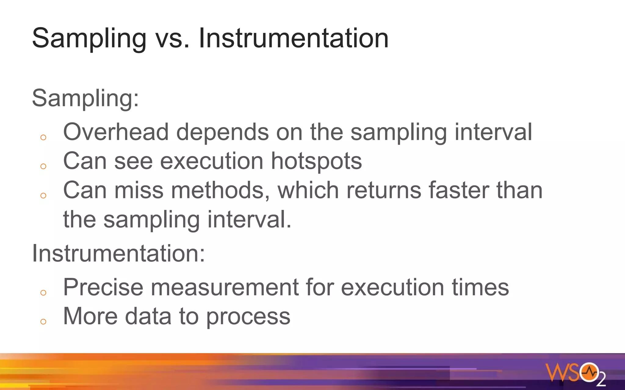 Sampling vs. Instrumentation Sampling: o Overhead depends on the sampling interval o Can see execution hotspots o Can miss methods, which returns faster than the sampling interval. Instrumentation: o Precise measurement for execution times o More data to process 