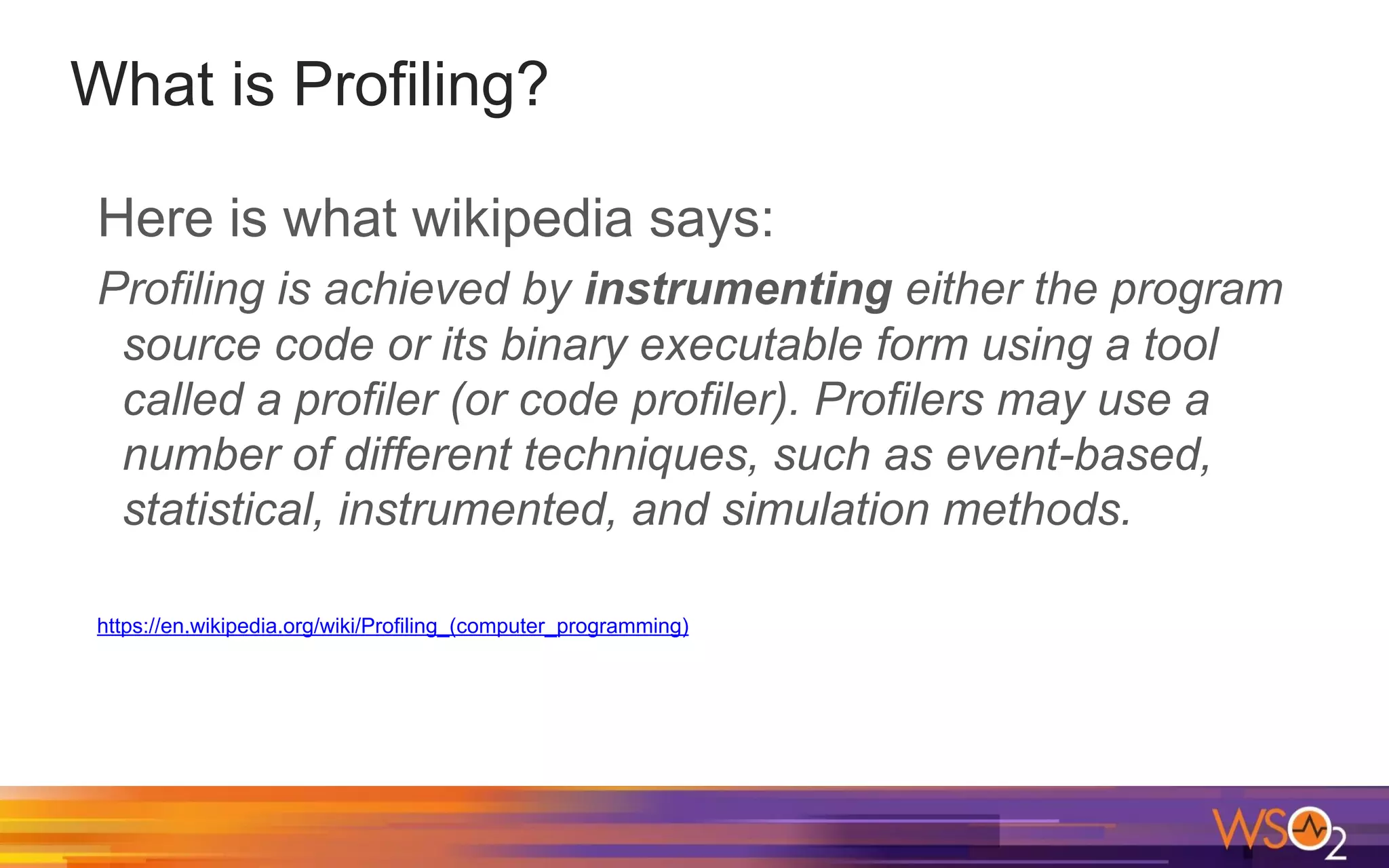 What is Profiling? Here is what wikipedia says: Profiling is achieved by instrumenting either the program source code or its binary executable form using a tool called a profiler (or code profiler). Profilers may use a number of different techniques, such as event-based, statistical, instrumented, and simulation methods. https://en.wikipedia.org/wiki/Profiling_(computer_programming) 
