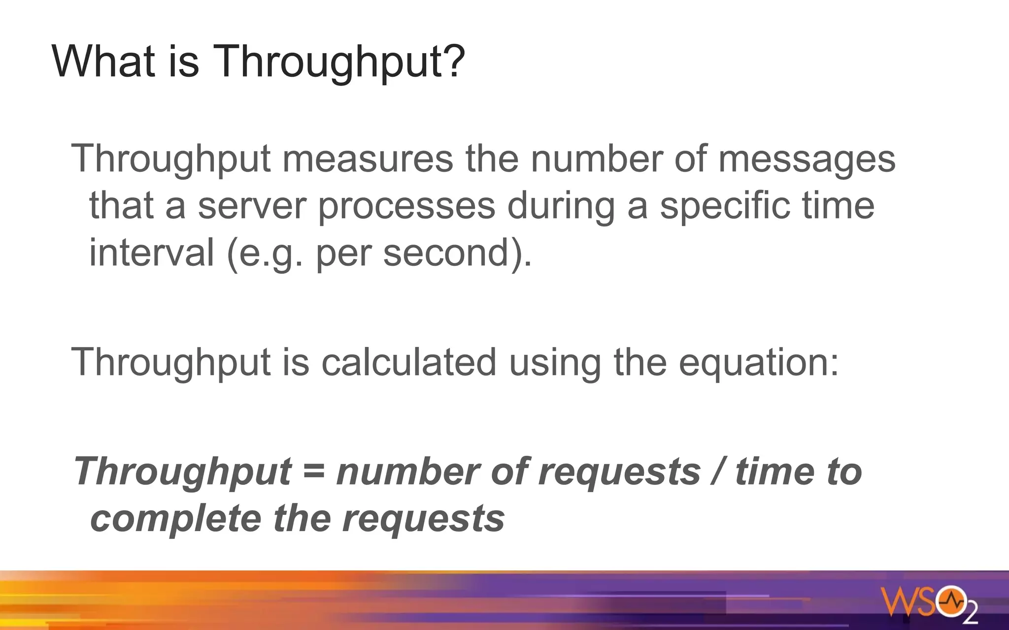 What is Throughput? Throughput measures the number of messages that a server processes during a specific time interval (e.g. per second). Throughput is calculated using the equation: Throughput = number of requests / time to complete the requests 