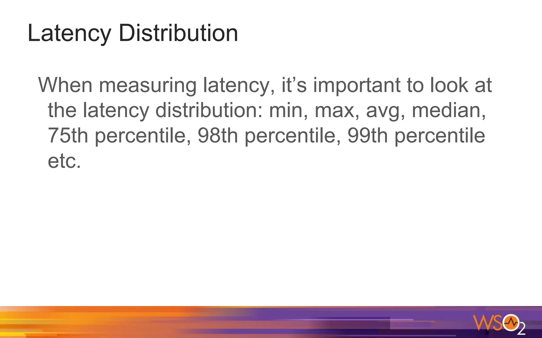Latency Distribution When measuring latency, it’s important to look at the latency distribution: min, max, avg, median, 75th percentile, 98th percentile, 99th percentile etc. 