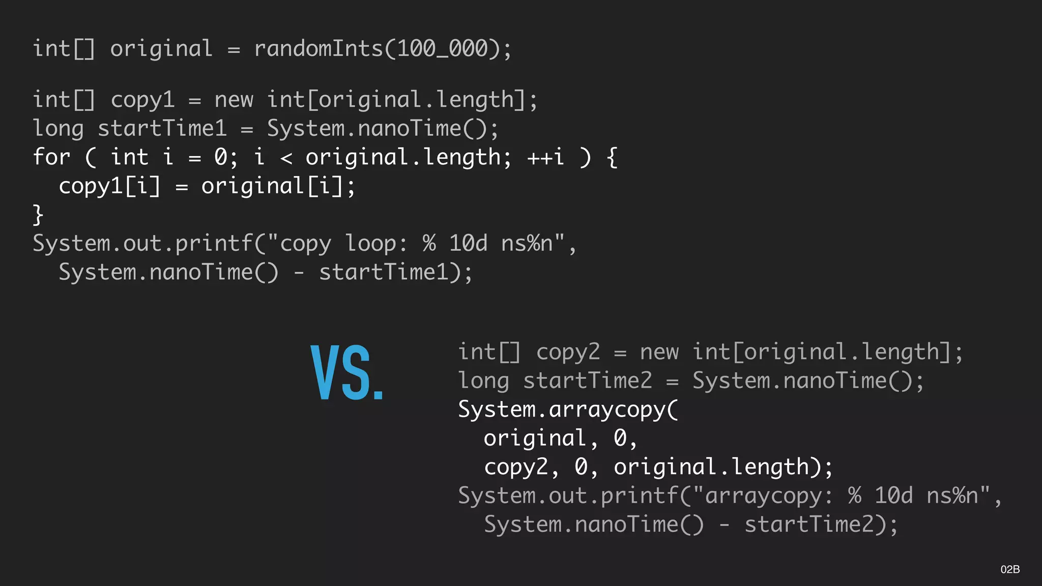 int[] original = randomInts(100_000);
int[] copy1 = new int[original.length];
long startTime1 = System.nanoTime();
for ( int i = 0; i < original.length; ++i ) {
copy1[i] = original[i];
}
System.out.printf("copy loop: % 10d ns%n",
System.nanoTime() - startTime1);
int[] copy2 = new int[original.length];
long startTime2 = System.nanoTime();
System.arraycopy(
original, 0,
copy2, 0, original.length);
System.out.printf("arraycopy: % 10d ns%n",
System.nanoTime() - startTime2);
VS.
02B
 