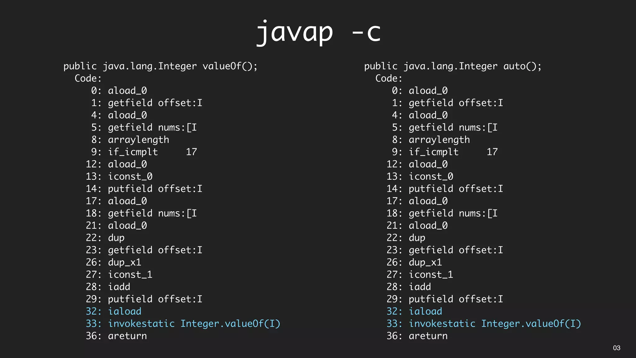 public java.lang.Integer valueOf();
Code:
0: aload_0
1: getfield offset:I
4: aload_0
5: getfield nums:[I
8: arraylength
9: if_icmplt 17
12: aload_0
13: iconst_0
14: putfield offset:I
17: aload_0
18: getfield nums:[I
21: aload_0
22: dup
23: getfield offset:I
26: dup_x1
27: iconst_1
28: iadd
29: putfield offset:I
32: iaload
33: invokestatic Integer.valueOf(I)
36: areturn
public java.lang.Integer auto();
Code:
0: aload_0
1: getfield offset:I
4: aload_0
5: getfield nums:[I
8: arraylength
9: if_icmplt 17
12: aload_0
13: iconst_0
14: putfield offset:I
17: aload_0
18: getfield nums:[I
21: aload_0
22: dup
23: getfield offset:I
26: dup_x1
27: iconst_1
28: iadd
29: putfield offset:I
32: iaload
33: invokestatic Integer.valueOf(I)
36: areturn
javap -c
03
 